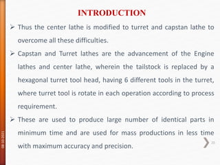  Thus the center lathe is modified to turret and capstan lathe to
overcome all these difficulties.
 Capstan and Turret lathes are the advancement of the Engine
lathes and center lathe, wherein the tailstock is replaced by a
hexagonal turret tool head, having 6 different tools in the turret,
where turret tool is rotate in each operation according to process
requirement.
 These are used to produce large number of identical parts in
minimum time and are used for mass productions in less time
with maximum accuracy and precision.
INTRODUCTION
08-10-2021
20
 