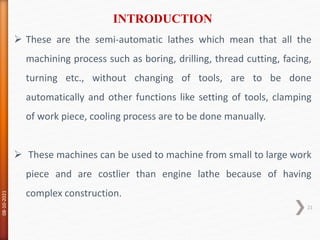  These are the semi-automatic lathes which mean that all the
machining process such as boring, drilling, thread cutting, facing,
turning etc., without changing of tools, are to be done
automatically and other functions like setting of tools, clamping
of work piece, cooling process are to be done manually.
 These machines can be used to machine from small to large work
piece and are costlier than engine lathe because of having
complex construction.
INTRODUCTION
08-10-2021
21
 