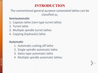 The conventional general purpose automated lathes can be
classified as,
Semiautomatic
1. Capstan lathe (ram type turret lathe)
2. Turret lathe
3. Multiple spindle turret lathes
4. Copying (hydraulic) lathe
Automatic
1. Automatic cutting off lathe
2. Single spindle automatic lathe
3. Swiss type automatic lathe
4. Multiple spindle automatic lathes
INTRODUCTION
08-10-2021
22
 