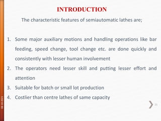 The characteristic features of semiautomatic lathes are;
1. Some major auxiliary motions and handling operations like bar
feeding, speed change, tool change etc. are done quickly and
consistently with lesser human involvement
2. The operators need lesser skill and putting lesser effort and
attention
3. Suitable for batch or small lot production
4. Costlier than centre lathes of same capacity
INTRODUCTION
08-10-2021
23
 
