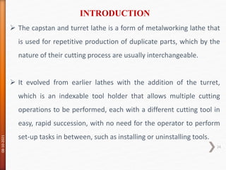  The capstan and turret lathe is a form of metalworking lathe that
is used for repetitive production of duplicate parts, which by the
nature of their cutting process are usually interchangeable.
 It evolved from earlier lathes with the addition of the turret,
which is an indexable tool holder that allows multiple cutting
operations to be performed, each with a different cutting tool in
easy, rapid succession, with no need for the operator to perform
set-up tasks in between, such as installing or uninstalling tools.
INTRODUCTION
08-10-2021
24
 