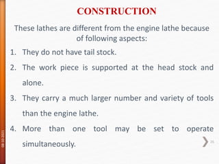 These lathes are different from the engine lathe because
of following aspects:
1. They do not have tail stock.
2. The work piece is supported at the head stock and
alone.
3. They carry a much larger number and variety of tools
than the engine lathe.
4. More than one tool may be set to operate
simultaneously.
CONSTRUCTION
08-10-2021
26
 