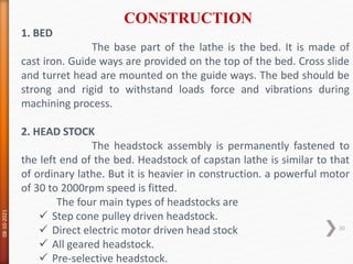 1. BED
The base part of the lathe is the bed. It is made of
cast iron. Guide ways are provided on the top of the bed. Cross slide
and turret head are mounted on the guide ways. The bed should be
strong and rigid to withstand loads force and vibrations during
machining process.
2. HEAD STOCK
The headstock assembly is permanently fastened to
the left end of the bed. Headstock of capstan lathe is similar to that
of ordinary lathe. But it is heavier in construction. a powerful motor
of 30 to 2000rpm speed is fitted.
The four main types of headstocks are
 Step cone pulley driven headstock.
 Direct electric motor driven head stock
 All geared headstock.
 Pre-selective headstock.
CONSTRUCTION
08-10-2021
30
 