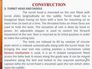 3. TURRET HEAD AND SADDLE
The turret head is mounted on the ram fitted with
turret slides longitudinally on the saddle. Turret head has a
hexagonal block having six faces with a bore for mounting six or
more than six tools at a time. The threaded holes on these faces are
used to hold the tools. The actuation of ram is done by hand or
power. An adjustable stopper is used to control the forward
movement of the ram. Ram is returned to its initial position in order
to index the cutting tool.
The tools are indexed to 60 by rotation of circular
plate which is indexed automatically along with the turret head. For
bringing the next tool into cutting position a mechanism called
Geneva mechanism is used. It is an H shaped component fitted
across the lathe bed. It moves along the guide way. It can be moved
anywhere along the bed and locked to the required position. In
capstan lathe the turret head is mounted upon the ram which slides
upon the saddle.
CONSTRUCTION
08-10-2021
31
 
