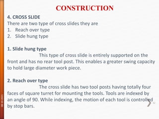4. CROSS SLIDE
There are two type of cross slides they are
1. Reach over type
2. Slide hung type
1. Slide hung type
This type of cross slide is entirely supported on the
front and has no rear tool post. This enables a greater swing capacity
to hold large diameter work piece.
2. Reach over type
The cross slide has two tool posts having totally four
faces of square turret for mounting the tools. Tools are indexed by
an angle of 90. While indexing, the motion of each tool is controlled
by stop bars.
CONSTRUCTION
08-10-2021
32
 