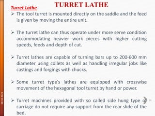 TURRET LATHE
08-10-2021
36
Turret Lathe
 The tool turret is mounted directly on the saddle and the feed
is given by moving the entire unit.
 The turret lathe can thus operate under more serve condition
accommodating heavier work pieces with higher cutting
speeds, feeds and depth of cut.
 Turret lathes are capable of turning bars up to 200-600 mm
diameter using collets as well as handling irregular jobs like
castings and forgings with chucks.
 Some turret type’s lathes are equipped with crosswise
movement of the hexagonal tool turret by hand or power.
 Turret machines provided with so called side hung type of
carriage do not require any support from the rear slide of the
bed.
 