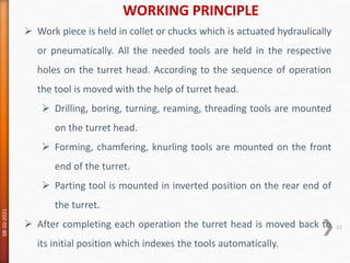WORKING PRINCIPLE
08-10-2021
37
 Work piece is held in collet or chucks which is actuated hydraulically
or pneumatically. All the needed tools are held in the respective
holes on the turret head. According to the sequence of operation
the tool is moved with the help of turret head.
 Drilling, boring, turning, reaming, threading tools are mounted
on the turret head.
 Forming, chamfering, knurling tools are mounted on the front
end of the turret.
 Parting tool is mounted in inverted position on the rear end of
the turret.
 After completing each operation the turret head is moved back to
its initial position which indexes the tools automatically.
 