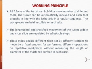 WORKING PRINCIPLE
08-10-2021
38
 All 6 faces of the turret can hold 6 or more number of different
tools. The turret can be automatically indexed and each tool
brought in line with the lathe axis in a regular sequence. The
workpieces are held in collets or in chucks.
 The longitudinal and crossfeed movement of the turret saddle
and cross slide are regulated by adjustable stops
 These stops enable different tools set at different stations to
move by a fixed amount for performing different operations
on repetitive workpieces without measuring the length or
diameter of the machined surface in each case.
 