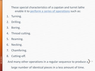 08-10-2021
39
These special characteristics of a capstan and turret lathe
enable it to perform a series of operations such as:
1. Turning.
2. Drilling.
3. Boring.
4. Thread cutting.
5. Reaming.
6. Necking.
7. Chamfering.
8. Cutting-off.
And many other operations in a regular sequence to produce a
large number of identical pieces in a less amount of time.
 