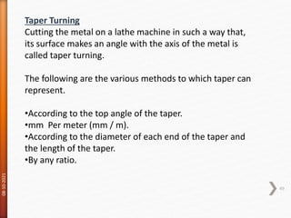 08-10-2021
49
Taper Turning
Cutting the metal on a lathe machine in such a way that,
its surface makes an angle with the axis of the metal is
called taper turning.
The following are the various methods to which taper can
represent.
•According to the top angle of the taper.
•mm Per meter (mm / m).
•According to the diameter of each end of the taper and
the length of the taper.
•By any ratio.
 