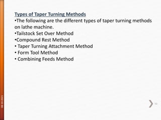 08-10-2021
50
Types of Taper Turning Methods
•The following are the different types of taper turning methods
on lathe machine.
•Tailstock Set Over Method
•Compound Rest Method
• Taper Turning Attachment Method
• Form Tool Method
• Combining Feeds Method
 