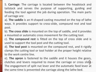 08-10-2021
6
5. Carriage: The carriage is located between the headstock and
tailstock and serves the purpose of supporting, guiding and
feeding the tool against the job during operation. The main parts
of carriage are:
a). The saddle is an H-shaped casting mounted on the top of lathe
ways. It provides support to cross-slide, compound rest and tool
post.
b). The cross slide is mounted on the top of saddle, and it provides
a mounted or automatic cross movement for the cutting tool.
c). The compound rest is fitted on the top of cross slide and is
used to support the tool post and the cutting tool.
d). The tool post is mounted on the compound rest, and it rigidly
clamps the cutting tool or tool holder at the proper height relative
to the work centre line.
e). The apron is fastened to the saddle and it houses the gears,
clutches and levers required to move the carriage or cross slide.
The engagement of split nut lever and the automatic feed lever at
the same time is prevented she carriage along the lathe bed.
 