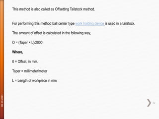 08-10-2021
52
This method is also called as Offsetting Tailstock method.
For performing this method ball center type work holding device is used in a tailstock.
The amount of offset is calculated in the following way,
O = (Taper × L)/2000
Where,
0 = Offset, in mm.
Taper = millimeter/meter
L = Length of workpiece in mm
 