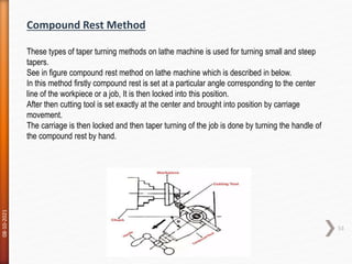 08-10-2021
53
Compound Rest Method
These types of taper turning methods on lathe machine is used for turning small and steep
tapers.
See in figure compound rest method on lathe machine which is described in below.
In this method firstly compound rest is set at a particular angle corresponding to the center
line of the workpiece or a job, It is then locked into this position.
After then cutting tool is set exactly at the center and brought into position by carriage
movement.
The carriage is then locked and then taper turning of the job is done by turning the handle of
the compound rest by hand.
 