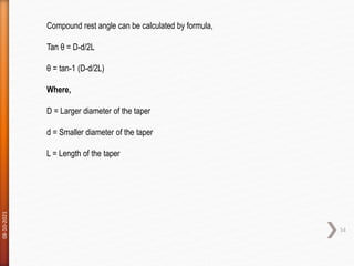 08-10-2021
54
Compound rest angle can be calculated by formula,
Tan θ = D-d/2L
θ = tan-1 (D-d/2L)
Where,
D = Larger diameter of the taper
d = Smaller diameter of the taper
L = Length of the taper
 
