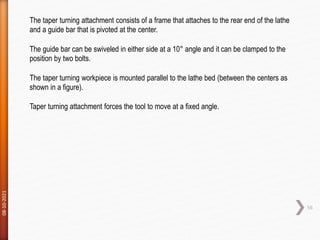 08-10-2021
56
The taper turning attachment consists of a frame that attaches to the rear end of the lathe
and a guide bar that is pivoted at the center.
The guide bar can be swiveled in either side at a 10° angle and it can be clamped to the
position by two bolts.
The taper turning workpiece is mounted parallel to the lathe bed (between the centers as
shown in a figure).
Taper turning attachment forces the tool to move at a fixed angle.
 