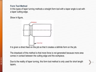 08-10-2021
57
Form Tool Method
In this types of taper turning methods a straight form tool with a taper angle is set with
a taper cutting edge.
Show in figure,
It is given a direct feed on the job so that it creates a definite form on the job.
The drawback of this method is that more force is not generated because more area
comes in contact between the cutting edge and the workpiece.
Due to the reality of taper turning, this form tool method is only used for short length
tapers.
 