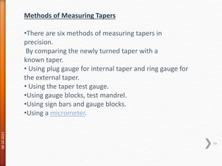 08-10-2021
59
Methods of Measuring Tapers
•There are six methods of measuring tapers in
precision.
By comparing the newly turned taper with a
known taper.
• Using plug gauge for internal taper and ring gauge for
the external taper.
• Using the taper test gauge.
•Using gauge blocks, test mandrel.
•Using sign bars and gauge blocks.
•Using a micrometer.
 
