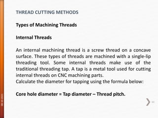 08-10-2021
60
THREAD CUTTING METHODS
Types of Machining Threads
Internal Threads
An internal machining thread is a screw thread on a concave
surface. These types of threads are machined with a single-lip
threading tool. Some internal threads make use of the
traditional threading tap. A tap is a metal tool used for cutting
internal threads on CNC machining parts.
Calculate the diameter for tapping using the formula below:
Core hole diameter = Tap diameter – Thread pitch.
 