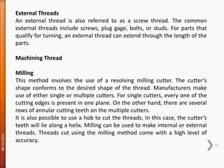 08-10-2021
61
External Threads
An external thread is also referred to as a screw thread. The common
external threads include screws, plug gage, bolts, or studs. For parts that
qualify for turning, an external thread can extend through the length of the
parts.
Machining Thread
Milling
This method involves the use of a revolving milling cutter. The cutter’s
shape conforms to the desired shape of the thread. Manufacturers make
use of either single or multiple cutters. For single cutters, every one of the
cutting edges is present in one plane. On the other hand, there are several
rows of annular cutting teeth on the multiple cutters.
It is also possible to use a hob to cut the threads. In this case, the cutter’s
teeth will lie along a helix. Milling can be used to make internal or external
threads. Threads cut using the milling method come with a high level of
accuracy.
 