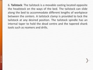 08-10-2021
7
6. Tailstock: The tailstock is a movable casting located opposite
the headstock on the ways of the bed. The tailstock can slide
along the bed to accommodate different lengths of workpiece
between the centers. A tailstock clamp is provided to lock the
tailstock at any desired position. The tailstock spindle has an
internal taper to hold the dead centre and the tapered shank
tools such as reamers and drills.
 