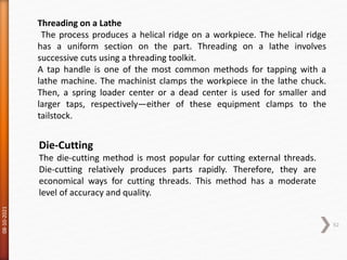 08-10-2021
62
Threading on a Lathe
The process produces a helical ridge on a workpiece. The helical ridge
has a uniform section on the part. Threading on a lathe involves
successive cuts using a threading toolkit.
A tap handle is one of the most common methods for tapping with a
lathe machine. The machinist clamps the workpiece in the lathe chuck.
Then, a spring loader center or a dead center is used for smaller and
larger taps, respectively—either of these equipment clamps to the
tailstock.
Die-Cutting
The die-cutting method is most popular for cutting external threads.
Die-cutting relatively produces parts rapidly. Therefore, they are
economical ways for cutting threads. This method has a moderate
level of accuracy and quality.
 