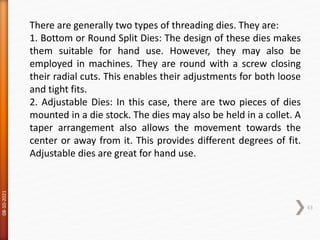 08-10-2021
63
There are generally two types of threading dies. They are:
1. Bottom or Round Split Dies: The design of these dies makes
them suitable for hand use. However, they may also be
employed in machines. They are round with a screw closing
their radial cuts. This enables their adjustments for both loose
and tight fits.
2. Adjustable Dies: In this case, there are two pieces of dies
mounted in a die stock. The dies may also be held in a collet. A
taper arrangement also allows the movement towards the
center or away from it. This provides different degrees of fit.
Adjustable dies are great for hand use.
 