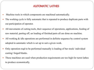 AUTOMATIC LATHES
 Machine tools in which components are machined automatically.
 The working cycle is fully automatic that is repeated to produce duplicate parts with
out participation of operator.
 All movements of cutting tools, their sequence of operations, applications, feeding of
raw material, parting off, un loading of finished parts all are done on machine.
 All working & idle operations are performed in definite sequence by control system
adopted in automatic which is set up to suit a given work.
 Only operation reqd to be performed manually is loading of bar stock/ individual
casting/ forged blanks.
 These machines are used when production requirements are too high for turret lathes
to produce economically.
 