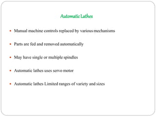 AutomaticLathes
 Manual machine controls replaced by various mechanisms
 Parts are fed and removed automatically
 May have single or multiple spindles
 Automatic lathes uses servo motor
 Automatic lathes Limited ranges of variety and sizes
 