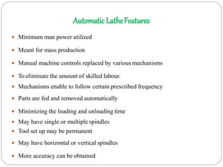 Automatic LatheFeatures
 Minimum man power utilized
 Meant for mass production
 Manual machine controls replaced by various mechanisms
 To eliminate the amount of skilled labour.
 Mechanisms enable to follow certain prescribed frequency
 Parts are fed and removed automatically
 Minimizing the loading and unloading time
 May have single or multiple spindles
 Tool set up may be permanent
 May have horizontal or vertical spindles
 More accuracy can be obtained
 