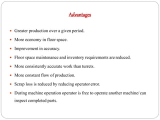 Advantages
 Greater production over a given period.
 More economy in floor space.
 Improvement in accuracy.
 Floor space maintenance and inventory requirements are reduced.
 More consistently accurate work than turrets.
 More constant flow of production.
 Scrap loss is reduced by reducing operator error.
 During machine operation operator is free to operate another machine/can
inspect completed parts.
 