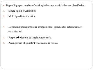 Depending upon number of work spindles, automatic lathes are classified as:
1. Single SpindleAutomatics.
2. Multi SpindleAutomatics.
 Depending upon purpose & arrangement of spindle also automatics are
classified as:
1. Purpose General & single purposem/c.
2. Arrangement of spindle Horizontal & vertical
 