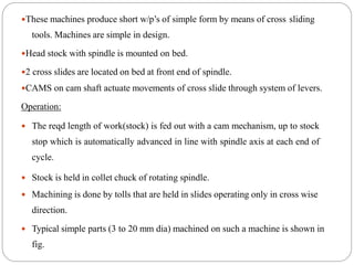 These machines produce short w/p’s of simple form by means of cross sliding
tools. Machines are simple in design.
Head stock with spindle is mounted on bed.
2 cross slides are located on bed at front end of spindle.
CAMS on cam shaft actuate movements of cross slide through system of levers.
Operation:
 The reqd length of work(stock) is fed out with a cam mechanism, up to stock
stop which is automatically advanced in line with spindle axis at each end of
cycle.
 Stock is held in collet chuck of rotating spindle.
 Machining is done by tolls that are held in slides operating only in cross wise
direction.
 Typical simple parts (3 to 20 mm dia) machined on such a machine is shown in
fig.
 