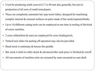  Used for producing small screws(12.7 to 60 mm dia) generally, but also in
production of all sorts of small turned parts.
 These are completely automatic bar type turret lathes, designed for machining
complex internal & external surfaces on parts made of bar stock/separateblanks.
 Up to 10 different cutting tools can be employed at one time in tooling of this kind
of screw machine.
 2 cross slides(front & rear) are employed for cross feedingtools.
 Vertical tool slides for parting off operation may also be provided.
 Head stock is stationary & houses the spindle.
 Bar stock is held in collet chuck & advanced after each piece is finished & cutoff.
 All movements of machine units are actuated by cams mounted on cam shaft.
 