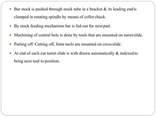  Bar stock is pushed through stock tube in a bracket & its leading endis
clamped in rotating spindle by means of collet chuck.
 By stock feeding mechanism bar is fed out for nextpart.
 Machining of central hole is done by tools that are mounted on turretslide.
 Parting off/ Cutting off, form tools are mounted on crossslide.
 At end of each cut turret slide is with drawn automatically & indexedto
bring next tool to position.
 