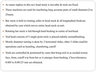  As name implies in this m/c head stock is movable & tools are fixed.
 These machines are used for machining long accurate parts of small diameter.(2 to
25mm).
 Bar stock is held in rotating collet in head stock & all longitudinal feedsare
obtained by cam which moves entire head stock as unit.
 Rotating bar stock is fed through hard bushing in centre of toolhead.
 Tool head consists of 5 single point tools is placed radially aroundbushing.
 Mostly diameter turning is done by 2 horizontal slides, other 3 slides usedfor
operations such as knurling, chamfering, cutoff.
 Tools are controlled & positioned by cams that bring tool in as needed toturn,
face, form, cutoff w/p from bar as it emerges from bushing. Close tolerances
0.005 to 0.00125 mm are obtained.
 