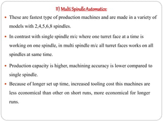 II) Multi SpindleAutomatics:
 These are fastest type of production machines and are made in a variety of
models with 2,4,5,6,8 spindles.
 In contrast with single spindle m/c where one turret face at a time is
working on one spindle, in multi spindle m/c all turret faces works on all
spindles at same time.
 Production capacity is higher, machining accuracy is lower compared to
single spindle.
 Because of longer set up time, increased tooling cost this machines are
less economical than other on short runs, more economical for longer
runs.
 