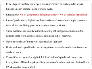  In this type of machine same operation is performed on each spindle, w/p is
finished in each spindle in one workingcycle.
 It means that No. of components being machined== No. of spindles inmachine.
 Rate of production is high & machine can be used to machine simple parts only
since all the machining processes are done at one position.
 These machines are usually automatic cutting off bar type machines, used to
perform same work as single spindle automatic cut offmachines.
 Machine consists of frame with head stock at rightend.
 Horizontal work spindles that are arranged one above the another are housedin
this head stock.
 Cross slides are located at right & left hand sides of spindles & carry cross
feeding tools. All working & auxiliary motions of machine unit are obtainedfrom
CAM mounted on cam shaft.
 