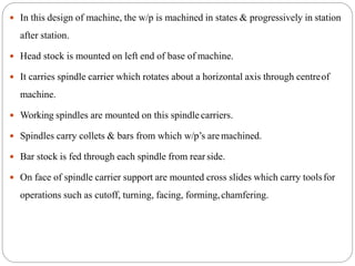  In this design of machine, the w/p is machined in states & progressively in station
after station.
 Head stock is mounted on left end of base of machine.
 It carries spindle carrier which rotates about a horizontal axis through centreof
machine.
 Working spindles are mounted on this spindle carriers.
 Spindles carry collets & bars from which w/p’s are machined.
 Bar stock is fed through each spindle from rear side.
 On face of spindle carrier support are mounted cross slides which carry toolsfor
operations such as cutoff, turning, facing, forming,chamfering.
 