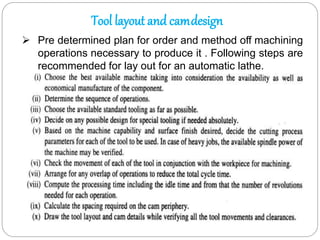 Tool layout and camdesign
 Pre determined plan for order and method off machining
operations necessary to produce it . Following steps are
recommended for lay out for an automatic lathe.
 
