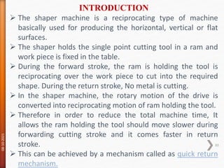  The shaper machine is a reciprocating type of machine
basically used for producing the horizontal, vertical or flat
surfaces.
 The shaper holds the single point cutting tool in a ram and
work piece is fixed in the table.
 During the forward stroke, the ram is holding the tool is
reciprocating over the work piece to cut into the required
shape. During the return stroke, No metal is cutting.
 In the shaper machine, the rotary motion of the drive is
converted into reciprocating motion of ram holding the tool.
 Therefore in order to reduce the total machine time, It
allows the ram holding the tool should move slower during
forwarding cutting stroke and it comes faster in return
stroke.
 This can be achieved by a mechanism called as quick return
mechanism.
INTRODUCTION
08-10-2021
89
 