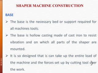 BASE
 The base is the necessary bed or support required for
all machines tools.
 The base is hollow casting made of cast iron to resist
vibration and on which all parts of the shaper are
mounted.
 It is so designed that is can take up the entire load of
the machine and the forces set up by cutting tool over
the work.
SHAPER MACHINE CONSTRUCTION
08-10-2021
94
 