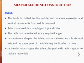 TABLE
 The table is bolted to the saddle and receives crosswise and
vertical movements from saddle cross rail.
 T-bolts are used for clamping on top and sides.
 The table can be swiveled at any required angle.
 In a universal shaper, the table may be swiveled on a horizontal
axis and the upper part of the table may be fitted up or down.
 In heavier type shaper the table clamped with table support to
make it more rigid.
SHAPER MACHINE CONSTRUCTION
08-10-2021
97
 