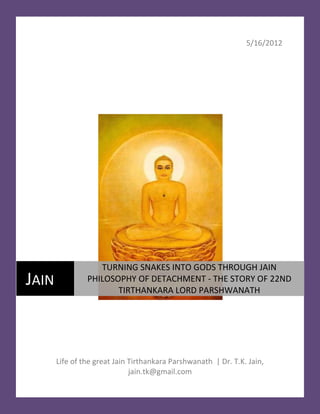 5/16/2012




                   TURNING SNAKES INTO GODS THROUGH JAIN
JAIN            PHILOSOPHY OF DETACHMENT - THE STORY OF 22ND
                       TIRTHANKARA LORD PARSHWANATH




       Life of the great Jain Tirthankara Parshwanath | Dr. T.K. Jain,
                              jain.tk@gmail.com
 