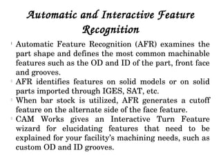 Automatic and Interactive Feature 
Recognition
l
Automatic  Feature  Recognition  (AFR)  examines  the 
part shape and defines the most common machinable 
features such as the OD and ID of the part, front face 
and grooves.
l
AFR  identifies  features  on  solid  models  or  on  solid 
parts imported through IGES, SAT, etc.
l
When  bar  stock  is  utilized,  AFR  generates  a  cutoff 
feature on the alternate side of the face feature.
l
CAM  Works  gives  an  Interactive  Turn  Feature 
wizard  for  elucidating  features  that  need  to  be 
explained for your facility’s machining needs, such as 
custom OD and ID grooves.
 