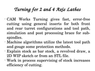 Turning for 2 and 4 Axis Lathes
l
CAM  Works  Turning  gives  fast,  error­free 
cutting  using  general  inserts  for  both  front 
and  rear  turret  configurations  and  tool  path, 
simulation and post processing brace for sub­
spindles.
l
Machine algorithms utilize the latest tool path 
and gouge some protection methods.
l
Explain stock as bar stock, a revolved draw, a 
2D WIP sketch or from an STL file.
l
Work in process supervising of stock increases 
efficiency of cutting.
 