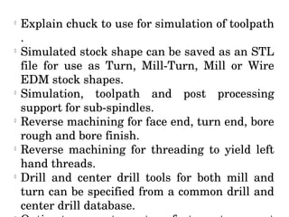 l
Explain chuck to use for simulation of toolpath 
.
l
Simulated stock shape can be saved as an STL 
file  for  use  as  Turn,  Mill­Turn,  Mill  or  Wire 
EDM stock shapes.
l
Simulation,  toolpath  and  post  processing 
support for sub­spindles.
l
Reverse machining for face end, turn end, bore 
rough and bore finish.
l
Reverse  machining  for  threading  to  yield  left 
hand threads.
l
Drill  and  center  drill  tools  for  both  mill  and 
turn can be specified from a common drill and 
center drill database.
 