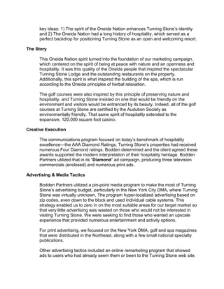 key ideas: 1) The spirit of the Oneida Nation enhances Turning Stone’s identity
      and 2) The Oneida Nation had a long history of hospitality, which served as a
      perfect backdrop for positioning Turning Stone as an open and welcoming resort.

The Story

      This Oneida Nation spirit turned into the foundation of our marketing campaign,
      which centered on the spirit of being at peace with nature and an openness and
      hospitality. It was this quality of the Oneida people that inspired the spectacular
      Turning Stone Lodge and the outstanding restaurants on the property.
      Additionally, this spirit is what inspired the building of the spa, which is run
      according to the Oneida principles of herbal relaxation.

      The golf courses were also inspired by this principle of preserving nature and
      hospitality, and Turning Stone insisted on one that would be friendly on the
      environment and visitors would be entranced by its beauty. Indeed, all of the golf
      courses at Turning Stone are certified by the Audubon Society as
      environmentally friendly. That same spirit of hospitality extended to the
      expansive, 120,000 square foot casino.

Creative Execution

      The communications program focused on today’s benchmark of hospitality
      excellence—the AAA Diamond Ratings. Turning Stone’s properties had received
      numerous Four Diamond ratings. Bodden determined and the client agreed these
      awards supported the modern interpretation of their hospitality heritage. Bodden
      Partners utilized that in its “Diamond” ad campaign, producing three television
      commercials (enclosed) and numerous print ads.

Advertising & Media Tactics

      Bodden Partners utilized a pin-point media program to make the most of Turning
      Stone’s advertising budget, particularly in the New York City DMA, where Turning
      Stone was virtually unknown. The program hyper-localized advertising based on
      zip codes, even down to the block and used individual cable systems. This
      strategy enabled us to zero in on the most suitable areas for our target market so
      that very little advertising was wasted on those who would not be interested in
      visiting Turning Stone. We were seeking to find those who wanted an upscale
      experience that provided numerous entertainment and activity options.

      For print advertising, we focused on the New York DMA, golf and spa magazines
      that were distributed in the Northeast, along with a few small national specialty
      publications.

      Other advertising tactics included an online remarketing program that showed
      ads to users who had already seem them or been to the Turning Stone web site.
 