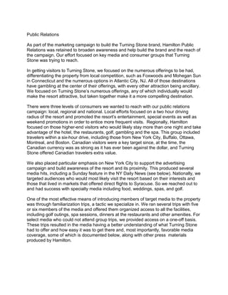 Public Relations

As part of the marketing campaign to build the Turning Stone brand, Hamilton Public
Relations was retained to broaden awareness and help build the brand and the reach of
the campaign. Our effort focused on key media and consumer groups that Turning
Stone was trying to reach.

In getting visitors to Turning Stone, we focused on the numerous offerings to be had,
differentiating the property from local competition, such as Foxwoods and Mohegan Sun
in Connecticut and the numerous options in Atlantic City, NJ. All of those destinations
have gambling at the center of their offerings, with every other attraction being ancillary.
We focused on Turning Stone’s numerous offerings, any of which individually would
make the resort attractive, but taken together make it a more compelling destination.

There were three levels of consumers we wanted to reach with our public relations
campaign: local, regional and national. Local efforts focused on a two hour driving
radius of the resort and promoted the resort’s entertainment, special events as well as
weekend promotions in order to entice more frequent visits. Regionally, Hamilton
focused on those higher-end visitors who would likely stay more than one night and take
advantage of the hotel, the restaurants, golf, gambling and the spa. This group included
travelers within a six-hour drive, including those from New York City, Buffalo, Ottawa,
Montreal, and Boston. Canadian visitors were a key target since, at the time, the
Canadian currency was as strong as it has ever been against the dollar, and Turning
Stone offered Canadian travelers extra value.

We also placed particular emphasis on New York City to support the advertising
campaign and build awareness of the resort and its proximity. This produced several
media hits, including a Sunday feature in the NY Daily News (see below). Nationally, we
targeted audiences who would most likely visit the resort based on their interests and
those that lived in markets that offered direct flights to Syracuse. So we reached out to
and had success with specialty media including food, weddings, spas, and golf.

One of the most effective means of introducing members of target media to the property
was through familiarization trips, a tactic we specialize in. We ran several trips with five
or six members of the media and offered them organized access to all the facilities,
including golf outings, spa sessions, dinners at the restaurants and other amenities. For
select media who could not attend group trips, we provided access on a one-off basis.
These trips resulted in the media having a better understanding of what Turning Stone
had to offer and how easy it was to get there and, most importantly, favorable media
coverage, some of which is documented below, along with other press materials
produced by Hamilton.
 