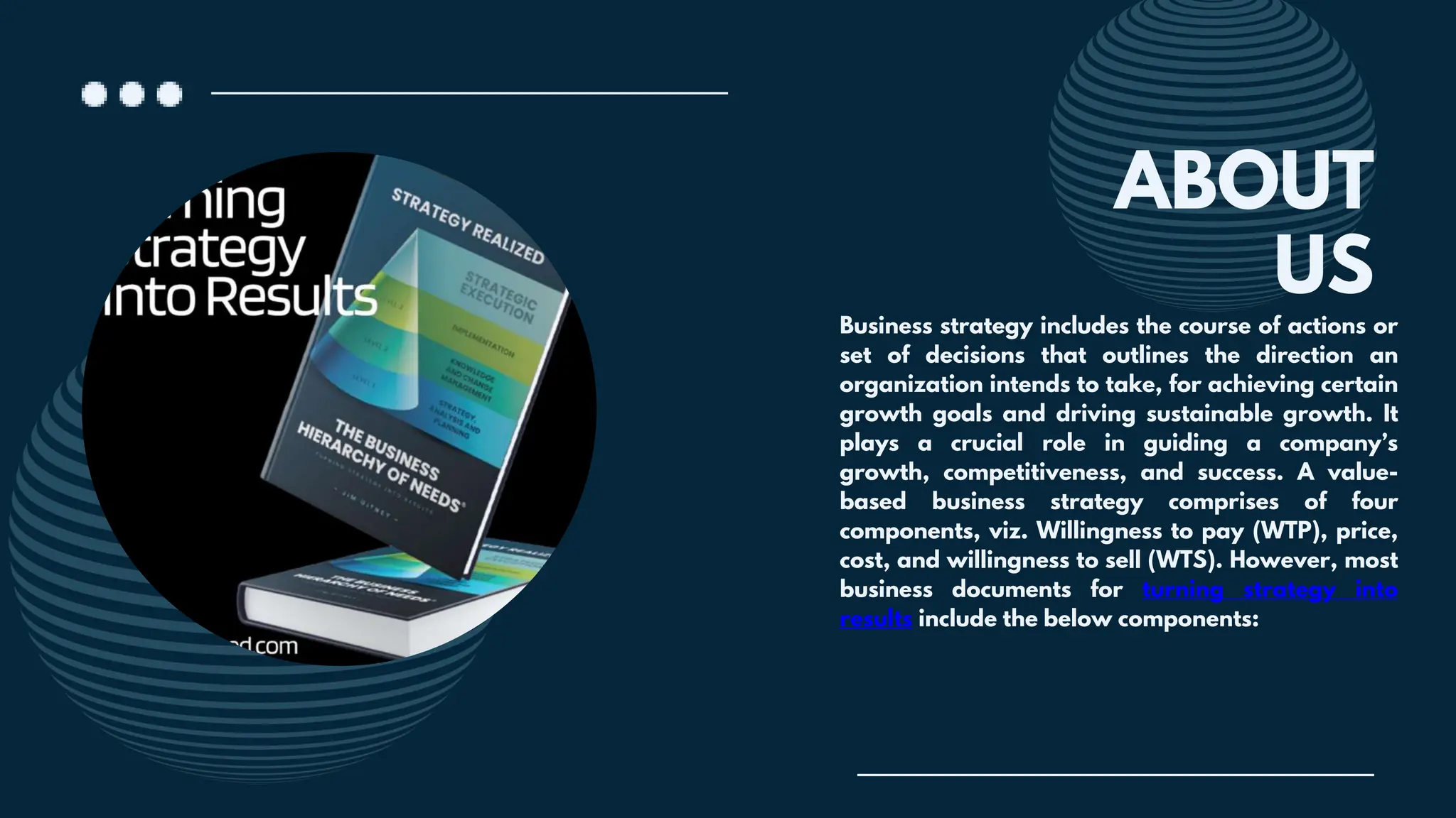 ABOUT
Business strategy includes the course of actions or
set of decisions that outlines the direction an
organization intends to take, for achieving certain
growth goals and driving sustainable growth. It
plays a crucial role in guiding a company’s
growth, competitiveness, and success. A value-
based business strategy comprises of four
components, viz. Willingness to pay (WTP), price,
cost, and willingness to sell (WTS). However, most
business documents for turning strategy into
results include the below components:
US
 